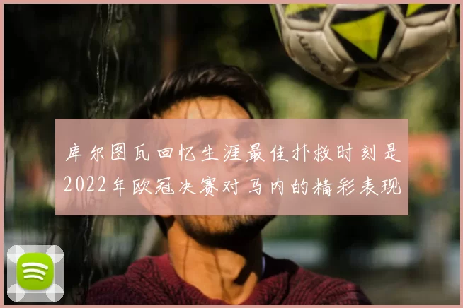 库尔图瓦回忆生涯最佳扑救时刻是2022年欧冠决赛对马内的精彩表现