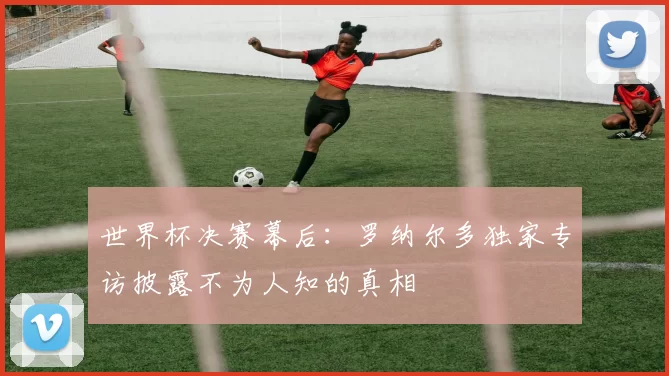 世界杯决赛幕后:罗纳尔多独家专访披露不为人知的真相