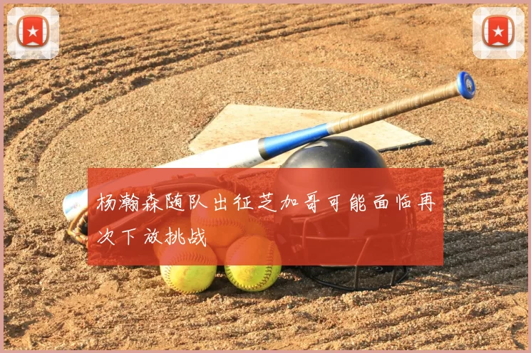 杨瀚森随队出征芝加哥可能面临再次下放挑战