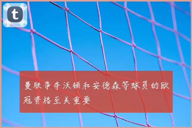 曼联争夺沃顿和安德森等球员的欧冠资格至关重要