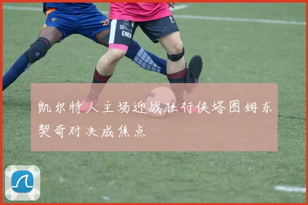 凯尔特人主场迎战独行侠塔图姆东契奇对决成焦点