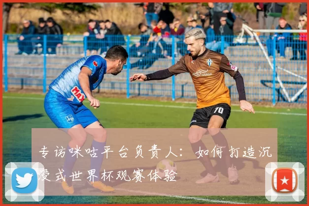 专访咪咕平台负责人：如何打造沉浸式世界杯观赛体验