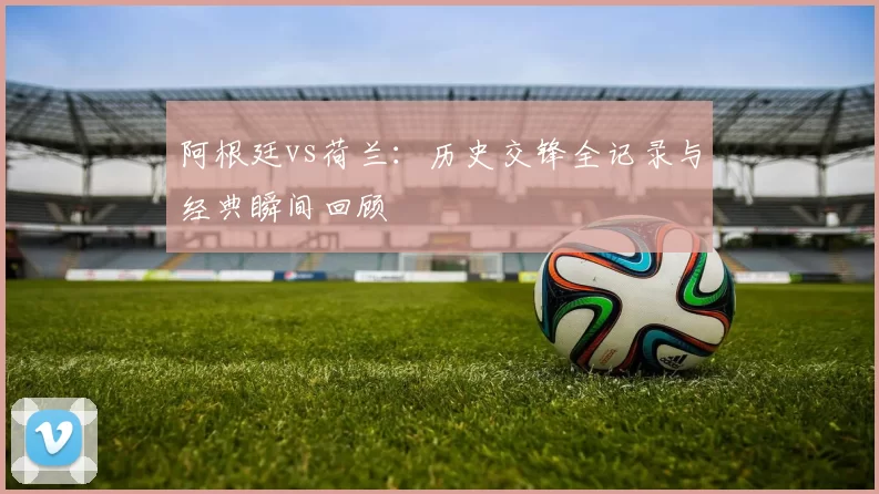 阿根廷vs荷兰:历史交锋全记录与经典瞬间回顾