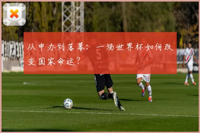 从申办到落幕:一场世界杯如何改变国家命运?