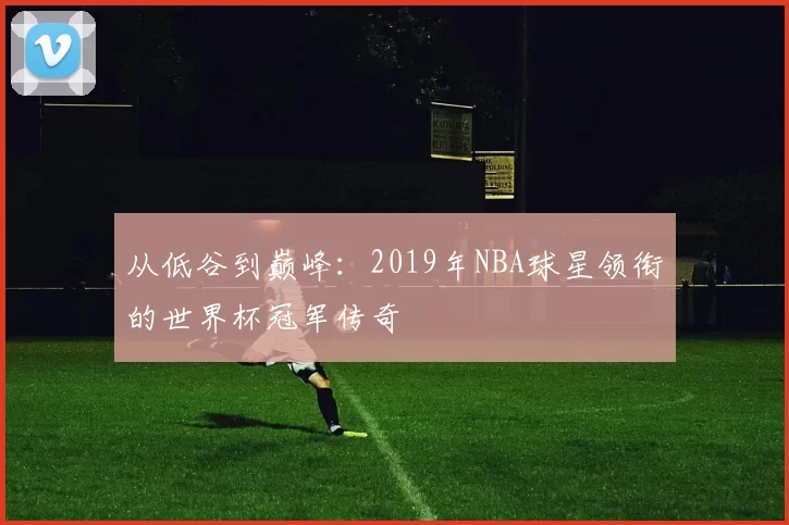 从低谷到巅峰:2019年NBA球星领衔的世界杯冠军传奇