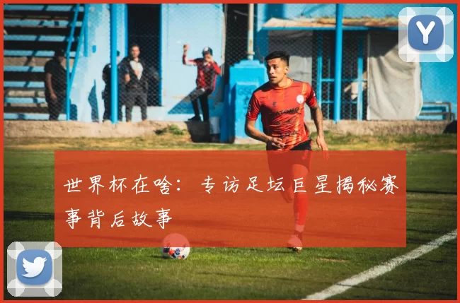 世界杯在啥:专访足坛巨星揭秘赛事背后故事