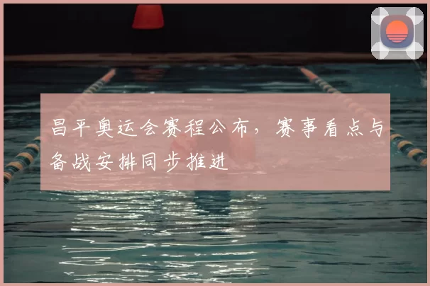 昌平奥运会赛程公布,赛事看点与备战安排同步推进
