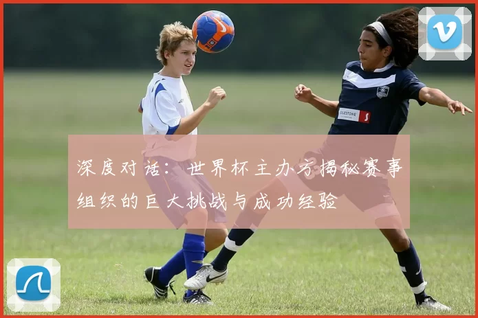 深度对话:世界杯主办方揭秘赛事组织的巨大挑战与成功经验
