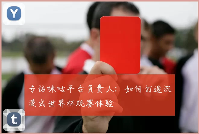 专访咪咕平台负责人：如何打造沉浸式世界杯观赛体验