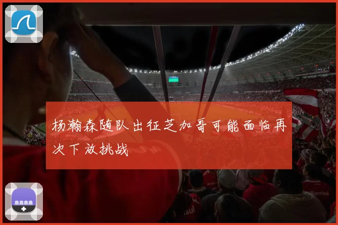 杨瀚森随队出征芝加哥可能面临再次下放挑战