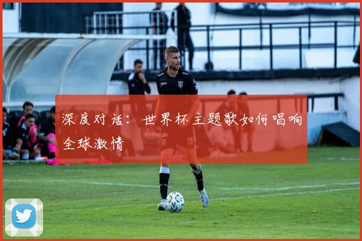 深度对话:世界杯主题歌如何唱响全球激情