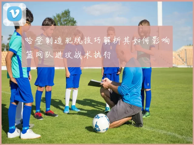 哈登制造犯规技巧解析其如何影响篮网队进攻战术执行