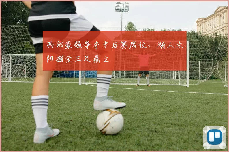 西部豪强争夺季后赛席位,湖人太阳掘金三足鼎立