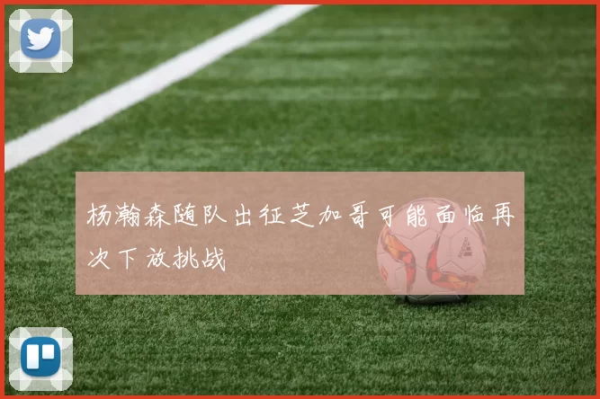 杨瀚森随队出征芝加哥可能面临再次下放挑战