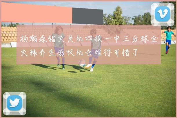 杨瀚森错失良机四投一中三分球全失韩乔生感叹机会难得可惜了