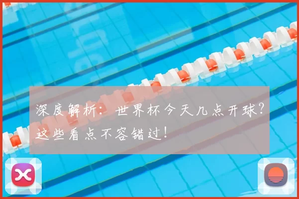 深度解析:世界杯今天几点开球?这些看点不容错过!