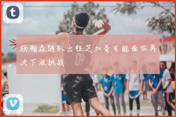 杨瀚森随队出征芝加哥可能面临再次下放挑战
