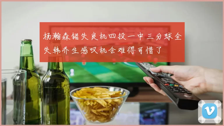 杨瀚森错失良机四投一中三分球全失韩乔生感叹机会难得可惜了