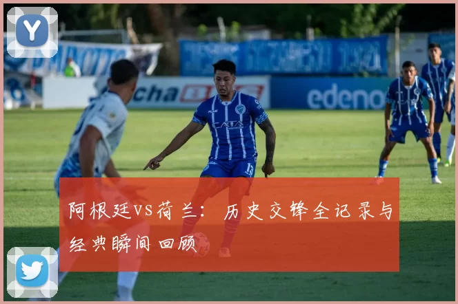 阿根廷vs荷兰：历史交锋全记录与经典瞬间回顾