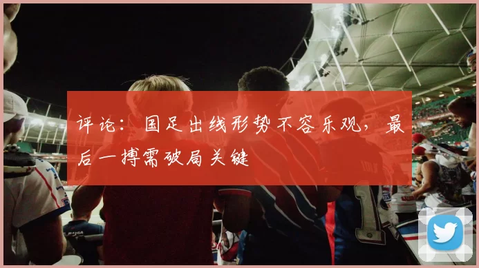 评论：国足出线形势不容乐观，最后一搏需破局关键