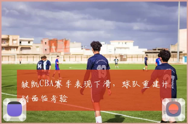 皱凯CBA赛季表现下滑,球队重建计划面临考验