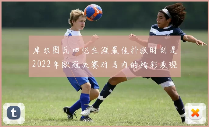库尔图瓦回忆生涯最佳扑救时刻是2022年欧冠决赛对马内的精彩表现