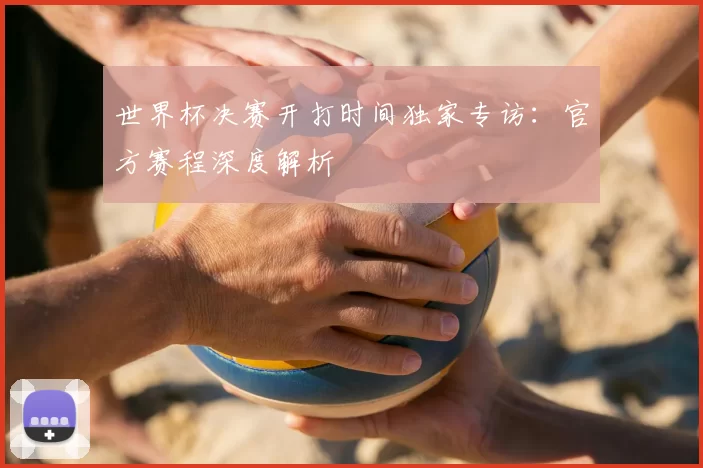 世界杯决赛开打时间独家专访:官方赛程深度解析