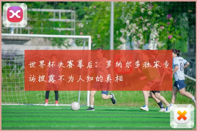 世界杯决赛幕后:罗纳尔多独家专访披露不为人知的真相