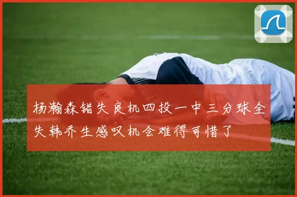 杨瀚森错失良机四投一中三分球全失韩乔生感叹机会难得可惜了