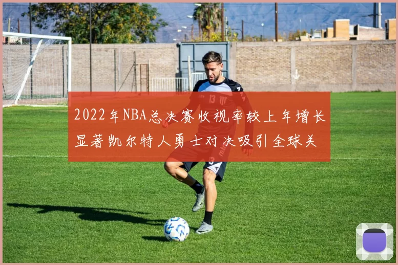 2022年NBA总决赛收视率较上年增长显著凯尔特人勇士对决吸引全球关注