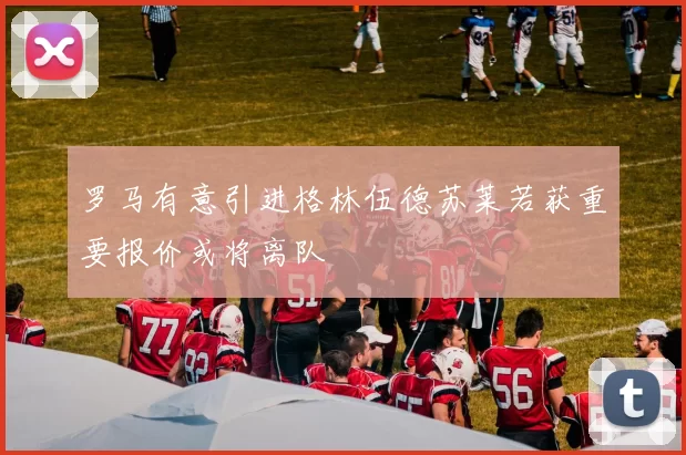 罗马有意引进格林伍德苏莱若获重要报价或将离队