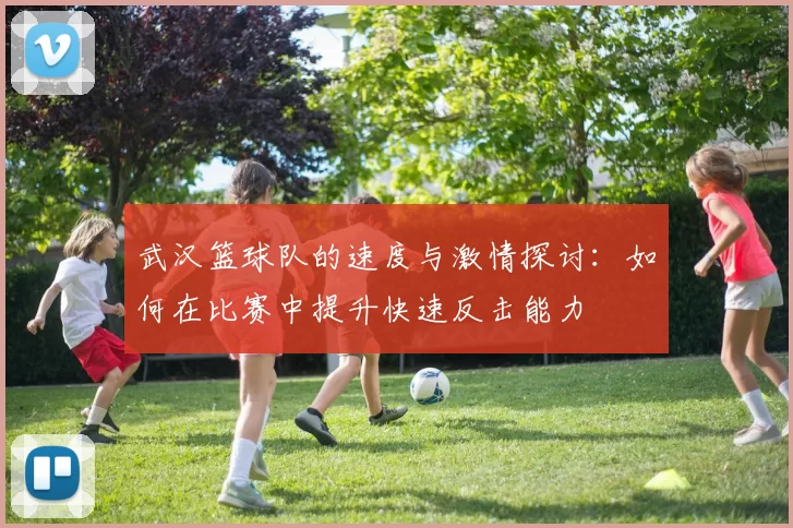 武汉篮球队的速度与激情探讨：如何在比赛中提升快速反击能力