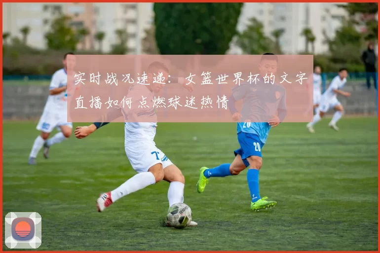 实时战况速递:女篮世界杯的文字直播如何点燃球迷热情