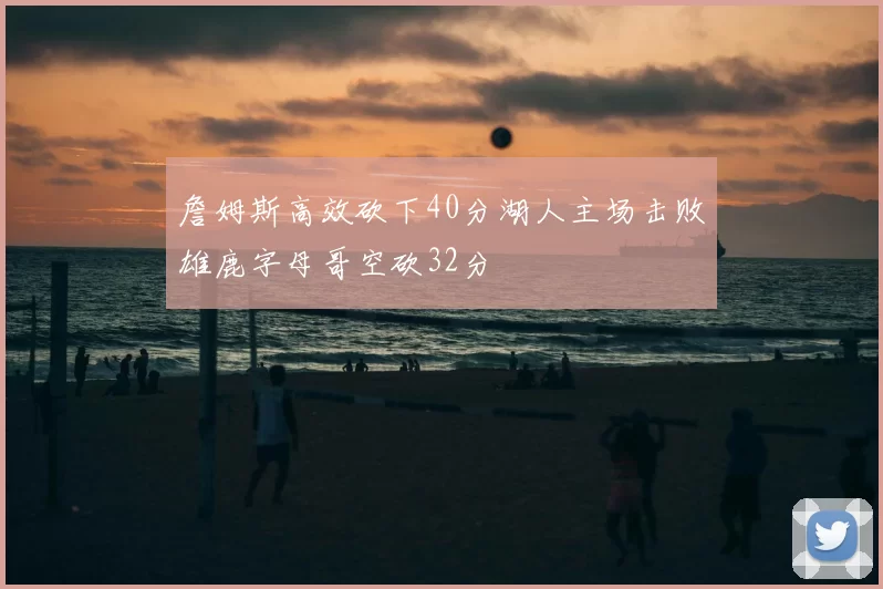 詹姆斯高效砍下40分湖人主场击败雄鹿字母哥空砍32分