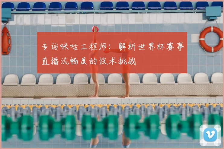 专访咪咕工程师:解析世界杯赛事直播流畅度的技术挑战