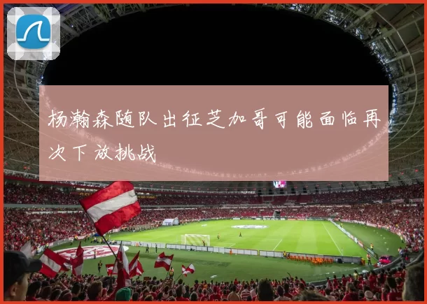 杨瀚森随队出征芝加哥可能面临再次下放挑战
