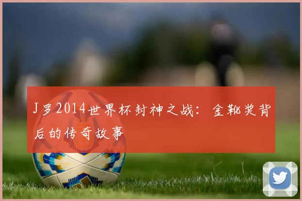 J罗2014世界杯封神之战：金靴奖背后的传奇故事