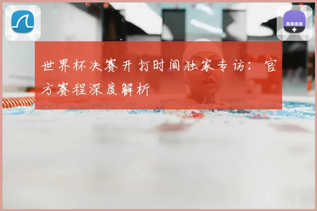 世界杯决赛开打时间独家专访:官方赛程深度解析