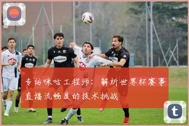 专访咪咕工程师：解析世界杯赛事直播流畅度的技术挑战