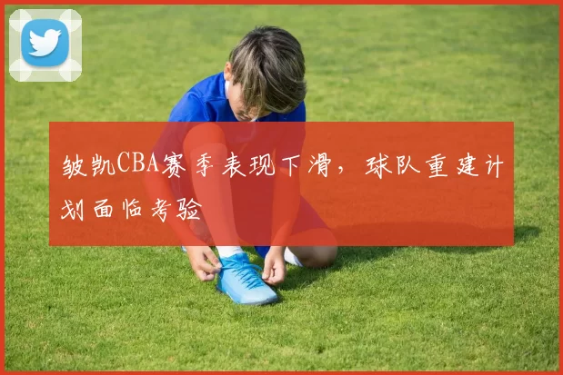皱凯CBA赛季表现下滑,球队重建计划面临考验