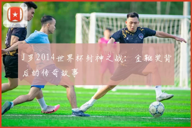 J罗2014世界杯封神之战：金靴奖背后的传奇故事