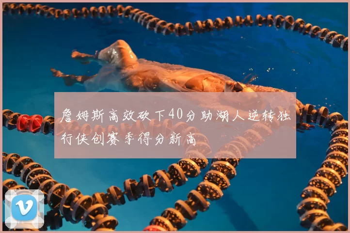 詹姆斯高效砍下40分助湖人逆转独行侠创赛季得分新高