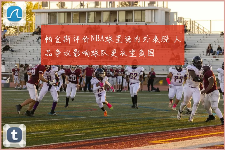 帕金斯评价NBA球星场内外表现 人品争议影响球队更衣室氛围