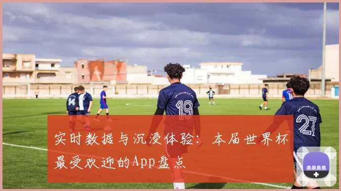 实时数据与沉浸体验:本届世界杯最受欢迎的App盘点