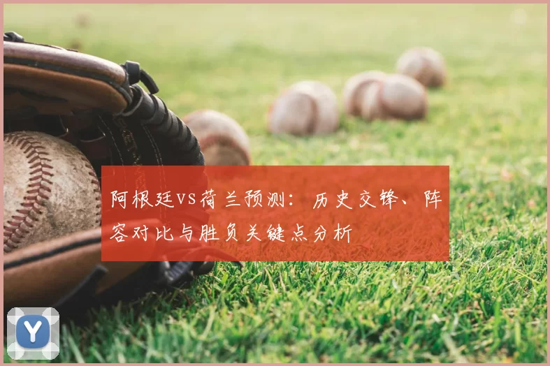 阿根廷vs荷兰预测：历史交锋、阵容对比与胜负关键点分析