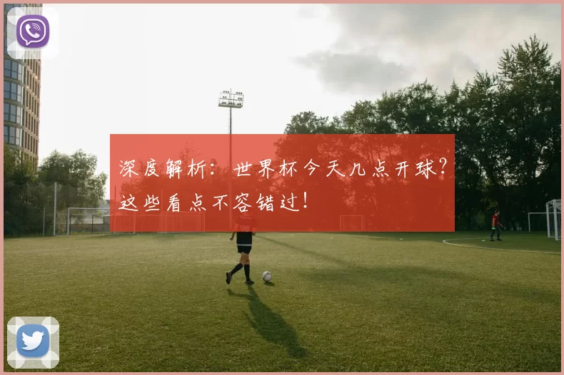 深度解析:世界杯今天几点开球?这些看点不容错过!
