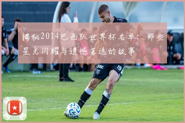 揭秘2014巴西队世界杯名单：那些星光闪耀与遗憾落选的故事