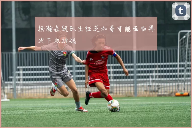 杨瀚森随队出征芝加哥可能面临再次下放挑战