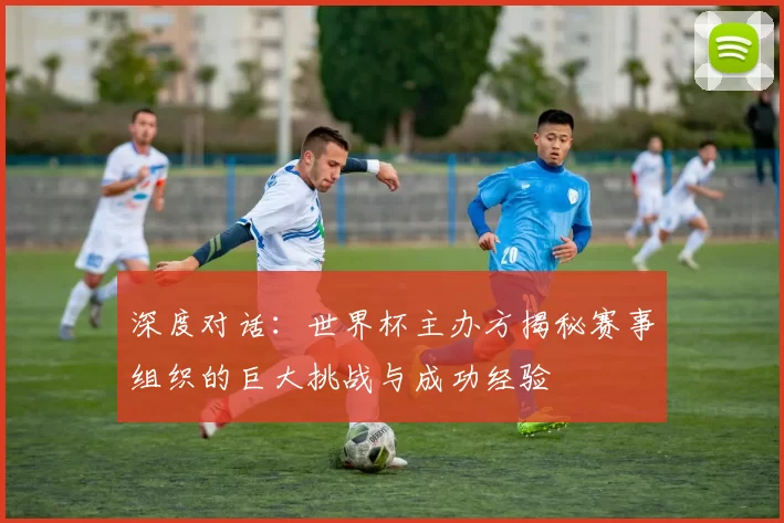 深度对话:世界杯主办方揭秘赛事组织的巨大挑战与成功经验