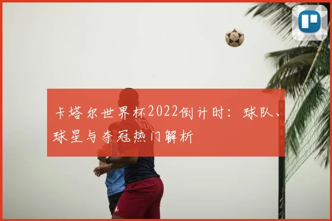 卡塔尔世界杯2022倒计时:球队、球星与夺冠热门解析